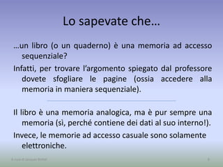 Lo sapevate che…
…un libro (o un quaderno) è una memoria ad accesso
sequenziale?
Infatti, per trovare l’argomento spiegato dal professore
dovete sfogliare le pagine (ossia accedere alla
memoria in maniera sequenziale).
Il libro è una memoria analogica, ma è pur sempre una
memoria (sì, perché contiene dei dati al suo interno!).
Invece, le memorie ad accesso casuale sono solamente
elettroniche.
8A cura di Jacques Bottel
 
