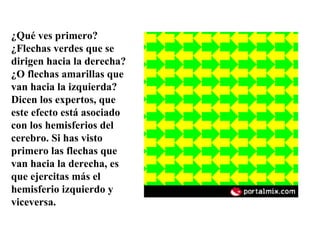 ¿Qué ves primero? ¿Flechas verdes que se dirigen hacia la derecha?¿O flechas amarillas que van hacia la izquierda? Dicen los expertos, que este efecto está asociado con los hemisferios del cerebro. Si has visto primero las flechas que van hacia la derecha, es que ejercitas más el hemisferio izquierdo y viceversa. 