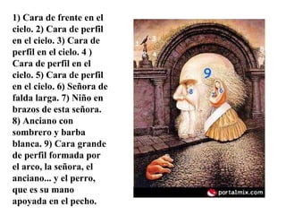 1) Cara de frente en el cielo. 2) Cara de perfil en el cielo. 3) Cara de perfil en el cielo. 4 ) Cara de perfil en el cielo. 5) Cara de perfil en el cielo. 6) Señora de falda larga. 7) Niño en brazos de esta señora. 8) Anciano con sombrero y barba blanca. 9) Cara grande de perfil formada por el arco, la señora, el anciano... y el perro, que es su mano apoyada en el pecho. 