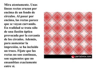Mira atentamente. Unas líneas rectas cruzan por encima de un fondo de círculos. Al pasar por encima, las rectas parece que se vayan curvando. En realidad se trata sólo de una ilusión óptica provocada por la cercanía de los círculos. Además, para aumentar la impresión, se ha incluido un truco. Fíjate que las rectas no son continuas, son segmentos que no ensamblan exactamente entre sí. 