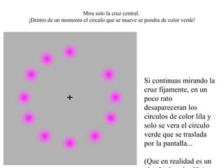 Mira solo la cruz central. 
¡Dentro de un momento el circulo que se mueve se pondra de color verde!




                                                 Si continuas mirando la 
                                                 cruz fijamente, en un 
                                                 poco rato 
                                                 desapareceran los 
                                                 circulos de color lila y 
                                                 solo se vera el circulo 
                                                 verde que se traslada 
                                                 por la pantalla...

                                                 (Que en realidad es un 
 
