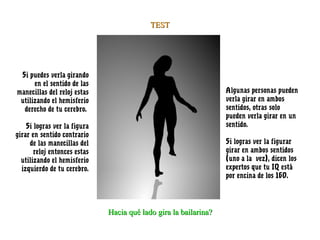 TEST




 Si puedes verla girando
      en el sentido de las
manecillas del reloj estas                                        Algunas personas pueden
 utilizando el hemisferio                                         verla girar en ambos
  derecho de tu cerebro.                                          sentidos, otras solo
                                                                  pueden verla girar en un
    Si logras ver la figura                                       sentido.
girar en sentido contrario
     de las manecillas del                                        Si logras ver la figurar
       reloj entonces estas                                       girar en ambos sentidos
  utilizando el hemisferio                                        (uno a la  vez), dicen los
  izquierdo de tu cerebro.                                        expertos que tu IQ está
                                                                  por encina de los 160.




                              Hacia qué lado gira la bailarina?
 
