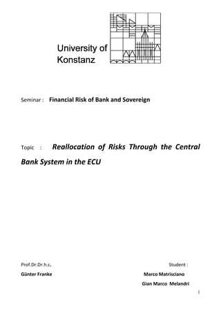 Seminar : Financial Risk of Bank and Sovereign 
Topic : Reallocation of Risks Through the Central Bank System in the ECU 
Prof.Dr.Dr.h.c. Student : 
Günter Franke Marco Matrisciano 
Gian Marco Melandri 1 
 