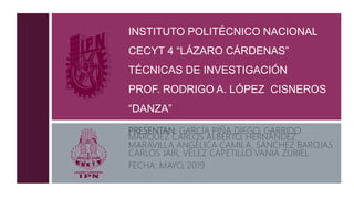 INSTITUTO POLITÉCNICO NACIONAL
CECYT 4 “LÁZARO CÁRDENAS”
TÉCNICAS DE INVESTIGACIÓN
PROF. RODRIGO A. LÓPEZ CISNEROS
“DANZA”
PRESENTAN: GARCÍA PIÑA DIEGO, GARRIDO
MÁRQUEZ CARLOS ALBERTO, HERNÁNDEZ
MARAVILLA ANGÉLICA CAMILA, SÁNCHEZ BAROJAS
CARLOS JAÍR, VÉLEZ CAPETILLO VANIA ZURIEL
FECHA: MAYO, 2019
 