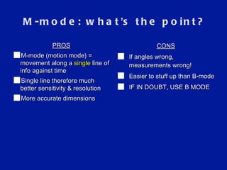 M-mode: what ’ s the point? CONS If angles wrong, measurements wrong! Easier to stuff up than B-mode IF IN DOUBT, USE B MODE PROS M-mode (motion mode) = movement along a  single  line of info against time Single line therefore much better sensitivity & resolution More accurate dimensions 