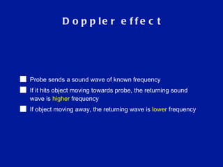 Doppler effect Probe sends a sound wave of known frequency If it hits object moving towards probe, the returning sound wave is  higher  frequency If object moving away, the returning wave is  lower  frequency  