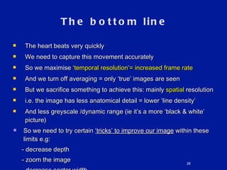 The bottom line The heart beats very quickly We need to capture this movement accurately So we maximise  ‘ temporal resolution ’ = increased frame rate And we turn off averaging = only  ‘ true ’  images are seen But we sacrifice something to achieve this: mainly  spatial  resolution i.e. the image has less anatomical detail = lower  ‘ line density ’ And less greyscale /dynamic range (ie it ’ s a more  ‘ black & white ’  picture) So we need to try certain  ‘ tricks ’  to improve our image  within these limits e.g: - decrease depth - zoom the image - decrease sector width 