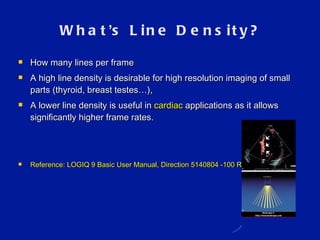What ’ s Line Density? How many lines per frame A high line density is desirable for high resolution imaging of small parts (thyroid, breast testes…),  A lower line density is useful in  cardiac  applications as it allows significantly higher frame rates. Reference: LOGIQ 9 Basic User Manual, Direction 5140804 -100 Rev.3  5-24 