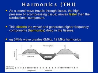 Harmonics (THI) As a sound wave travels through tissue, the high pressure bit (compressing tissue) moves  faster  than the rarefactional component.  This  distorts  the wave! and generates higher frequency components ( harmonics ) deep in the tissues. eg 3MHz wave creates 6MHz, 12 MHz harmonics 
