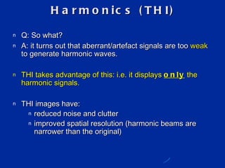 Harmonics (THI) Q: So what? A: it turns out that aberrant/artefact signals are too  weak  to generate harmonic waves. THI takes advantage of this: i.e. it displays  only  the harmonic signals. THI images have: reduced noise and clutter improved spatial resolution (harmonic beams are narrower than the original) 