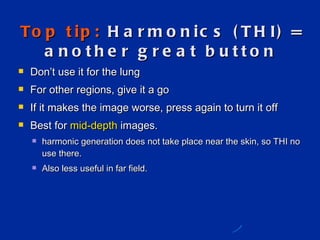 Top tip:  Harmonics (THI) = another great button Don ’t use it for the lung For other regions, give it a go If it makes the image worse, press again to turn it off Best for  mid-depth  images. harmonic generation does not take place near the skin, so THI no use there.  Also less useful in far field.  