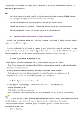 Les autres coûts sont notamment des charges directes et indirectes qui peuvent être raisonnablement rattachées à la
production du bien ou du service.
NB :
- Les coûts d’emprunt peuvent être rattachés au coût de production s’ils concernent un actif éligible qui exige
une longue période de préparation ou de construction avant d’être utilisé.
- Le cout d’une immobilisation corporelle peut inclure une quote part d’amortissement.
- La quote part de charges correspondant à la sous activité n’est pas incorporable au coût de production.
- Les coûts administratifs et autres frais généraux sont exclus du coût de production.
C. Eléments du coût de production selon les normes internationales
Le coût d’une immobilisation produite par l’entité pour elle-même est détermine en utilisant les mêmes principes
que pour une immobilisation acquise.
Selon IAS 16, Le coût d’un actif produit se compose du prix d’achat décaissé ramené, le cas échéant, à sa valeur
actuelle et des frais directs (externes et internes) permettant la mise en service de l’immobilisation ainsi que les
montants provisionnés pour les coûts estimés de démantèlement et de remise en état des sites (IAS 37).
Notion de frais directs incorporables au coût :
Certaines dépenses sont directement liées à la mise en service de l’actif ; il s’agit de frais tels que :
• Tests d’essai, honoraires des ingénieurs et des architectes,aménagement des postes de travail, frais de formation
directement liés au fonctionnement.
• Coûts de préparation, montage, installation, assemblage, manutention, premier transport.
• Frais de personnel intervenant directement dans la construction, l’acquisition et la mise en service de
l’immobilisation. Ces frais sont incorporables au coût de l’actif à immobiliser.
Notion de frais non incorporables au coût :
D’autres dépenses ne participent pas à la mise en service de l’actif ; il s’agit de frais tels que :
• Coûts d’inauguration du site.
• Coûts de lancement d’un nouveau produit.
• Frais administratifs, coûts de réorganisation, frais de pré-exploitation. Ces frais ne peuvent être immobilisés.
En ce qui concerne le coût de production, les trois législations comptables (CGNC, PCGet IAS 16) définissent
le coût de production comme la somme de toutes les dépenses générées par le processus de production
Les trois référentiels comptables n’admettent, que sur des conditions spéciales, l’inclusion dans le coût des
immobilisations produites des :
- Frais de démarrage
 