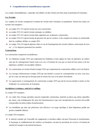 4- Comptabilisation des immobilisations corporelles
Les comptes d'immobilisations corporelles sont débités à la date d'entrée des biens dans le patrimoine de l'entreprise.
Les Terrains
Les comptes de terrains enregistrent le montant des terrains dont l’entreprise est propriétaire. Suivant leur nature, les
terrains sont enregistrés :
au compte 2311 s'il s'agit de terrains nus sans constructions;
au compte 2312 s'il s'agit de terrains aménagés ou viabilisés;
au compte 2313 s'il s'agit de terrains bâtis supportant une ou plusieurs constructions;
au compte 2314 s'il s'agit de terrains de gisement tels que les carrières. Cette catégorie de terrains est amortissable
dans les conditions définies au compte 2831;
au compte 2316 s'il s'agit de dépenses faites en vue de l'aménagement des terrains (clôtures, mouvements de terre
etc ...). Ces dépenses pourraient être amorties.
Constructions
Les constructions comportent essentiellement :
Les bâtiments (compte 2321) qui comprennent les fondations et leurs appuis, les murs, les planchers, les toitures
ainsi que les aménagements faisant corps avec eux, â l'exclusion de ceux qui, en raison de leur nature et de leur
importance, justifient une inscription distincte;
Les constructions sur terrains d'autrui (compte 2323) qui comprennent les constructions édifiées sur le sol d'autrui;
Les ouvrages d'infrastructure (compte 2325) qui sont destinés à assurer les communications sur terre, sous terre,
par fer et par eau ainsi que les barrages pour la retenue des eaux et les pistes d'aérodrome
Les agencements et aménagements de constructions (compte 2327) qui sont les travaux destinés à mettre en état
d'utilisation les constructions de l'entreprise.
Installations techniques, matériel et outillage
Le compte 2331 enregistre :
Les unités fixes d'usage spécialisé, pouvant comprendre constructions, matériels ou pièces qui, même séparables
par nature, sont techniquement liés pour leur fonctionnement et que cette incorporation de caractère irréversible
rend passibles du même rythme d'amortissement;
Les installations qui, dans une profession, sont affectées à un usage spécifique et dont l'importance justifie une
gestion comptable distincte.
Le compte 2332 enregistre :
le matériel constitué par l'ensemble des équipements et machines utilisés soit pour l'extraction, la transformation,
le façonnage, le conditionnement des matières ou fournitures soit pour les prestations de services à l'exclusion du
matériel de transport et du matériel du bureau;
 