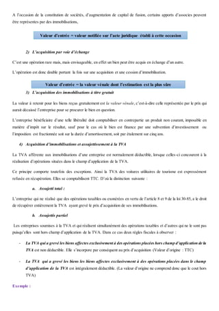 A l’occasion de la constitution de sociétés, d’augmentation de capital de fusion, certains apports d’associes peuvent
être représentes par des immobilisations,
2) L’acquisition par voie d’échange
C’est une opération rare mais, mais envisageable, en effet un bien peut être acquis en échange d’un autre.
L’opération est donc double portant la fois sur une acquisition et une cession d’immobilisation.
3) L’acquisition des immobilisations à titre gratuit
La valeur à retenir pour les biens reçus gratuitement est la valeur vénale, c’est-à-dire celle représentée par le prix qui
aurait décaissé l’entreprise pour se procurer le bien en question.
L’entreprise bénéficiaire d’une telle libéralité doit comptabiliser en contrepartie un produit non courant, imposable en
matière d’impôt sur le résultat, sauf pour le cas où le bien est finance par une subvention d’investissement ou
l’imposition est fractionnée soit sur la durée d’amortissement, soit par étalement sur cinq ans.
4) Acquisition d’immobilisations et assujettissement à la TVA
La TVA afférente aux immobilisations d’une entreprise est normalement déductible, lorsque celles-ci concourent à la
réalisation d’opérations situées dans le champ d’application de la TVA.
Ce principe comporte toutefois des exceptions. Ainsi la TVA des voitures utilitaires de tourisme est expressément
refusée en récupération. Elles se comptabilisent TTC. D’où la distinction suivante :
a. Assujetti total :
L’entreprise qui ne réalisé que des opérations taxables ou exonérées en vertu de l’article 8 et 9 de la loi 30-85, a le droit
de récupérer entièrement la TVA ayant grevé le prix d’acquisition de ses immobilisations.
b. Assujettis partiel
Les entreprises soumises à la TVA et qui réalisent simultanément des opérations taxables et d’autres qui ne le sont pas
puisqu’elles sont hors champ d’application de la TVA. Dans ce cas deux règles fiscales à observer :
- La TVA qui a grevé les biens affectes exclusivement à des opérations placées hors champ d’application de la
TVA est non déductible. Elle s’incorpore par conséquent au prix d’acquisition (Valeur d’origine : TTC)
- La TVA qui a grevé les biens les biens affectes exclusivement à des opérations placées dans le champ
d’application de la TVA est intégralement déductible. (La valeur d’origine ne comprend donc que le cout hors
TVA)
Exemple :
Valeur d’entrée = valeur notifiée sur l’acte juridique établi à cette occasion
Valeur d’entrée = la valeur vénale dont l’estimation est la plus sûre
 