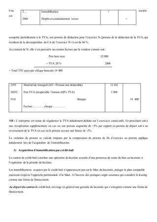 Une société
est
assujettie partiellement à la TVA, son prorata de déduction pour l’exercice N (prorata de la déduction de la TVA, qui
résultent de la décomposition du CA de l’exercice N-1) est de 60 %.
Au courant de N, elle s’est procurée un camion facture par le vendeur comme suit :
Prix hors taxe 12 000
+ TVA 20 % 2400
= Total TTC paye par chèque bancaire 14 400
2355
34552
5141
Matériel de transport (HT +Prorata non déductible)
Etat TVA récupérable / Immon (60% TVA)
Banque
Facture ……….. cheque …………
12 432
1 968
14 400
NB : L’entreprise est tenue de régulariser la TVA initialement déduite sur 5 exercices consécutifs. En procédant soit à
une récupération supplémentaire en cas ou son prorata augmente de +5% par rapport en prorata de départ soit à un
reversement de la TVA en cas ou le prorata accuse une baisse de -5%.
La variation du prorata se calcule toujours par la comparaison du prorata de fin d’exercice au prorata applique
initialement lors de l’acquisition de l’immobilisation.
5) Acquisition d’immobilisation par crédit-bail
Le contrat de crédit-bail constitue une opération de location assortie d’une promesse de vente du bien au locataire à
l’expiration de la période de location.
Les immobilisations acquises par le crédit-bail n’apparaissent pas sur le bilan du locataire, puisque le plan comptable
marocain respecte l’approche patrimoniale d’in bilan. A l’inverse des pratiques anglo saxonnes qui considère le leasing
comme une forme de financement.
Au départ du contrat de crédit-bail, est exige en général une garantie du locataire qui s’enregistre comme une forme de
financement.
2…
2486
Immobilisation
Dépôts et cautionnement verses
×
×
 