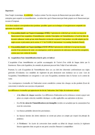 Important :
Sous l’angle économique, le crédit-bail s’analyse comme l’un des moyens de financement que peut utiliser une
entreprise pour acquérir ses immobilisations, au même titre que le financement par fonds propres ou le financement par
recours à l’emprunt.
A ces deux analyses correspondent deux positions possibles quant aux techniques d’enregistrement comptable des
opérations de crédit-bail :
 Une position fondée sur l’aspect économique (IFRS): l’opération de crédit-bail qui est alors un moyen de
financement d’une acquisition d’immobilisation entraîne l’inscription de l’immobilisation à l’actif du bilan du
locataire utilisateur tandis qu’une dette financière est inscrite au passif. Cette position est celle adoptée par les
anglo-saxons et préconisée par la norme n° 17 de l’IASB (L’international Accounting Standards Board).
 Une position fondée sur l’aspect juridique (CGNC /PCG):l’opération de crédit-bail n’est qu’une location
assortie d’une promesse de vente ; en conséquence,seuls les paiements de redevances devront être enregistrés,
comme pour tout contrat de location.
6) Acquisition d’une immobilisation dont le prix est indexé
L’acquisition d’une immobilisation est parfois accompagnée de l’octroi d’un crédit de longue durée par le
fournisseur. Dans cette hypothèse, les annuités de paiement peuvent faire l’objet d’une indexation.
Pourtant, Le coût d’acquisition de l’immobilisation dans ces cas doit être déterminé conformément aux règles
générales d’évaluation. Les modalités de règlement du prix demeurent sans incidence sur ce cout : Lors de
l’acquisition, l’immobilisation est enregistrée à son cout d’acquisition, mentionne dans la facture ou le contrat de
vente.
Les conséquences éventuelles de l’indexation seront considérées comme des charges ou des produits (Ecart de
conversion) à rattacher aux exercices de paiement
Les différences éventuelles qui apparaissent du fait de l’indexation font l’objet du traitement suivant :
- A la clôture de chaque exercice. Les différences d’indexation sur les échéances restant a payer sont
prises en compte selon des modalités identiques a celles applicables aux opérations en devises.
- En effet la valeur de l’immobilisation reste intangible,la dette est actualisée par la constatation d’un
écart de conversion.
- Les baisses probables doivent être provisionnes.
- les hausses latentes des dettes indexées ne seront pas prises en compte par respect du principe de
prudence.
- A l’échéance : les écarts de conversion étant annulés au début de chaque exercice, le règlement
laissera apparaitre donc un gain ou une perte caractère financier à comptabiliser
 