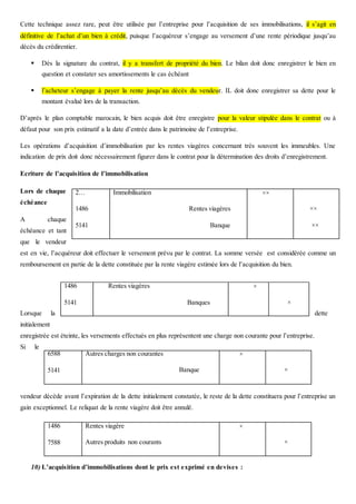 Cette technique assez rare, peut être utilisée par l’entreprise pour l’acquisition de ses immobilisations, il s’agit en
définitive de l’achat d’un bien à crédit, puisque l’acquéreur s’engage au versement d’une rente périodique jusqu’au
décès du crédirentier.
 Dès la signature du contrat, il y a transfert de propriété du bien. Le bilan doit donc enregistrer le bien en
question et constater ses amortissements le cas échéant
 l’acheteur s’engage à payer la rente jusqu’au décès du vendeur. IL doit donc enregistrer sa dette pour le
montant évalué lors de la transaction.
D’après le plan comptable marocain, le bien acquis doit être enregistre pour la valeur stipulée dans le contrat ou à
défaut pour son prix estimatif a la date d’entrée dans le patrimoine de l’entreprise.
Les opérations d’acquisition d’immobilisation par les rentes viagères concernant très souvent les immeubles. Une
indication de prix doit donc nécessairement figurer dans le contrat pour la détermination des droits d’enregistrement.
Ecriture de l’acquisition de l’immobilisation
Lors de chaque
échéance
A chaque
échéance et tant
que le vendeur
est en vie, l’acquéreur doit effectuer le versement prévu par le contrat. La somme versée est considérée comme un
remboursement en partie de la dette constituée par la rente viagère estimée lors de l’acquisition du bien.
Lorsque la dette
initialement
enregistrée est éteinte, les versements effectués en plus représentent une charge non courante pour l’entreprise.
Si le
vendeur décède avant l’expiration de la dette initialement constatée, le reste de la dette constituera pour l’entreprise un
gain exceptionnel. Le reliquat de la rente viagère doit être annulé.
10) L’acquisition d’immobilisations dont le prix est exprimé en devises :
2…
1486
5141
Immobilisation
Rentes viagères
Banque
××
××
××
1486
5141
Rentes viagères
Banques
×
×
6588
5141
Autres charges non courantes
Banque
×
×
1486
7588
Rentes viagère
Autres produits non courants
×
×
 