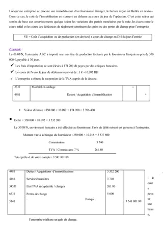 Lorsqu’une entreprise se procure une immobilisation d’un fournisseur étranger, la facture reçue est libellée en devises.
Dans ce cas, le coût de l’immobilisation est converti en dirhams au cours du jour de l’opération. C’est cette valeur qui
servira de base aux amortissements quelque soient les variations des parités monétaires par la suite, les écarts entre le
cours initial et les cours des échéances de règlement constituent des gains ou des pertes de change pour l’entreprise
Exemple :
Le 01/01/N, l’entreprise ABC a importé une machine de production facturée par le fournisseur français au prix de 350
000 €, payable à 30 jours.
 Les frais d’importation se sont élevés à 174 200 dh payes par des chèques bancaires.
 Le cours de l’euro, le jour de dédouanement est de : 1 € =10.092 DH
 L’entreprise a obtenu la suspension de la TVA auprès de la douane.
 Valeur d’entrée =350 000 × 10.092 + 174 200 = 3 706 400
 Dette = 350 000 × 10.092 = 3 532 200
Le 30/08/N, un virement bancaire a été effectué au fournisseur, l’avis de débit suivant est parvenu à l’entreprise.
Montant vire à la banque du fournisseur : 350 000 × 10.018 = 3 537 800
Commissions 3 740
TVA / Commissions 7 % 261.80
Total prélevé de votre compte= 3 541 801.80
-
i le
cour
s
accu
se
une
baiss
e,
l’entreprise réalisera un gain de change.
2332
4481
Matériel et outillage
Dettes / Acquisition d’immobilisation
×
×
4481
4481
34551
6331
5141
Dettes / Acquisitions d’immobilisations
Services bancaires
Etat TVA récupérable / charges
Pertes de change
. Banque
3 532 200
3 740
261.80
5 600
3 541 801.80
VE = Coût d’acquisition ou de production (en devises) x cours de change en DH du jour d’entrée
 