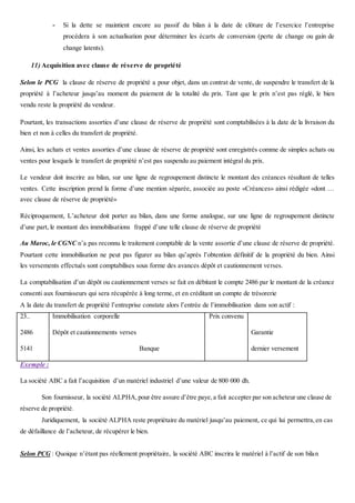 - Si la dette se maintient encore au passif du bilan à la date de clôture de l’exercice l’entreprise
procédera à son actualisation pour déterminer les écarts de conversion (perte de change ou gain de
change latents).
11) Acquisition avec clause de réserve de propriété
Selon le PCG la clause de réserve de propriété a pour objet, dans un contrat de vente, de suspendre le transfert de la
propriété à l’acheteur jusqu’au moment du paiement de la totalité du prix. Tant que le prix n’est pas réglé, le bien
vendu reste la propriété du vendeur.
Pourtant, les transactions assorties d’une clause de réserve de propriété sont comptabilisées à la date de la livraison du
bien et non à celles du transfert de propriété.
Ainsi, les achats et ventes assorties d’une clause de réserve de propriété sont enregistrés comme de simples achats ou
ventes pour lesquels le transfert de propriété n’est pas suspendu au paiement intégral du prix.
Le vendeur doit inscrire au bilan, sur une ligne de regroupement distincte le montant des créances résultant de telles
ventes. Cette inscription prend la forme d’une mention séparée, associée au poste «Créances» ainsi rédigée «dont …
avec clause de réserve de propriété»
Réciproquement, L’acheteur doit porter au bilan, dans une forme analogue, sur une ligne de regroupement distincte
d’une part, le montant des immobilisations frappé d’une telle clause de réserve de propriété
Au Maroc, le CGNC n’a pas reconnu le traitement comptable de la vente assortie d’une clause de réserve de propriété.
Pourtant cette immobilisation ne peut pas figurer au bilan qu’après l’obtention définitif de la propriété du bien. Ainsi
les versements effectués sont comptabilises sous forme des avances dépôt et cautionnement verses.
La comptabilisation d’un dépôt ou cautionnement verses se fait en débitant le compte 2486 par le montant de la créance
consenti aux fournisseurs qui sera récupérée à long terme, et en créditant un compte de trésorerie
A la date du transfert de propriété l’entreprise constate alors l’entrée de l’immobilisation dans son actif :
23..
2486
5141
Immobilisation corporelle
Dépôt et cautionnements verses
Banque
Prix convenu
Garantie
dernier versement
Exemple :
La société ABC a fait l’acquisition d’un matériel industriel d’une valeur de 800 000 dh.
Son fournisseur, la société ALPHA,pour être assure d’être paye,a fait accepter par son acheteur une clause de
réserve de propriété.
Juridiquement, la société ALPHA reste propriétaire du matériel jusqu’au paiement, ce qui lui permettra,en cas
de défaillance de l’acheteur, de récupérer le bien.
Selon PCG : Quoique n’étant pas réellement propriétaire, la société ABC inscrira le matériel à l’actif de son bilan
 