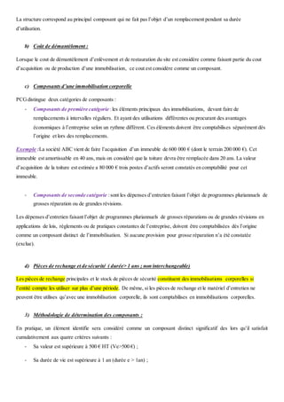 La structure correspond au principal composant qui ne fait pas l’objet d’un remplacement pendant sa durée
d’utilisation.
b) Coût de démantèlement :
Lorsque le cout de démantèlement d’enlèvement et de restauration du site est considère comme faisant partie du cout
d’acquisition ou de production d’une immobilisation, ce cout est considère comme un composant.
c) Composants d’une immobilisation corporelle
PCGdistingue deux catégories de composants :
- Composants de première catégorie :les éléments principaux des immobilisations, devant faire de
remplacements à intervalles réguliers. Et ayant des utilisations différentes ou procurant des avantages
économiques à l’entreprise selon un rythme différent. Ces éléments doivent être comptabilises séparément dès
l’origine et lors des remplacements.
Exemple :La société ABC vient de faire l’acquisition d’un immeuble de 600 000 € (dont le terrain 200 000 €). Cet
immeuble est amortissable en 40 ans, mais on considéré que la toiture devra être remplacée dans 20 ans. La valeur
d’acquisition de la toiture est estimée a 80 000 € trois postes d’actifs seront constatés en comptabilité pour cet
immeuble.
- Composants de seconde catégorie :sont les dépenses d’entretien faisant l’objet de programmes pluriannuels de
grosses réparation ou de grandes révisions.
Les dépenses d’entretien faisant l’objet de programmes pluriannuels de grosses réparations ou de grandes révisions en
applications de lois, règlements ou de pratiques constantes de l’entreprise, doivent être comptabilisées dès l’origine
comme un composant distinct de l’immobilisation. Si aucune provision pour grosse réparation n’a été constatée
(exclue).
d) Pièces de rechange et de sécurité ( durée> 1 ans ; non interchangeable)
Les pièces de rechange principales et le stock de pièces de sécurité constituent des immobilisations corporelles si
l’entité compte les utiliser sur plus d’une période. De même, si les pièces de rechange et le matériel d’entretien ne
peuvent être utilises qu’avec une immobilisation corporelle, ils sont comptabilises en immobilisations corporelles.
3) Méthodologie de détermination des composants :
En pratique, un élément identifie sera considéré comme un composant distinct significatif des lors qu’il satisfait
cumulativement aux quatre critères suivants :
- Sa valeur est supérieure à 500 € HT (Ve>500 €) ;
- Sa durée de vie est supérieure à 1 an (durée e > 1an) ;
 