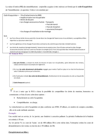 La valeur d’entrée (VE) des immobilisations corporelles acquises à titre onéreux est formée par le coût d’acquisition
de l’immobilisation en question. Celui-ci est constitué par :
B. Eléments du coût d’acquisition selon le PCG
Le coût d’acquisition d’une immobilisation corporelle est constitué de :
B- Selon le PCG
Il est à noter que le PCG a laisse la possibilité de comptabiliser les droits de mutation, honoraires ou
commissions et frais d’actes selon deux options :
 Rattachement au coût d’acquisition.
 Comptabilisation en charge.
Le rattachement au coût d’acquisition est plus conforme aux IFRS. D’ailleurs, en matière de comptes consolides,
elle est la seule méthode autorisée.
Exemple:
Une société met en service, le 1er janvier, une fonderie à caractère polluant. La période d’utilisation de la fonderie
est estimée à 50 ans.
Au 1er janvier N, Le cout de l’usine est de 400 millions Dh à cette même date, l’entreprise estime les couts de
démantèlement et de remise en état du site à 50 millions de Dh.
Enregistrement au bilan :
Coût d’acquisition = Prix d’achat(moinslesRRR)
+ Impôtset taxesnonrécupérable
+ Droits de douane
+ Les chargesaccessoiresd’achat : Transports
+ fraisde transit
+ fraisde réception
+ assurance/transport
+ leschargesd’installationetde montage
N.B:
 Les frais d’essai etde miseau point(à classer dans les charges del’exerciceou lecas échéant, susceptibles d’être
réparties sur plusieurs exercices)
 Les frais généreux et les charges financières sontexclus du coûtd’acquisition des immobilisations
 Les droits de mutation (enregistrement), honoraires et commissions,frais d’actes sontexclus des charges
accessoires d’achat.Ces frais sontinscritsdans lecompte (2121-frais d’acquisition des immobilisation) toute en
neutralisantces chargepar lecrédit de produit « transfertdes charges ».
 