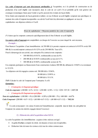Les coûts d’emprunt qui sont directement attribuables à l’acquisition, ou à la période de construction ou de
production d’un actif éligible sont incorporés dans le coût de cet actif s’il est probable qu’ils vont générer des
avantages économiques futurs pour l’entité et qu’ils peuvent être évalués de façon fiable.
Si les fonds sont empruntés de façon générale et utilisés en vue d’obtenir un actif éligible (emprunt non spécifique), le
montant des coûts d’emprunt incorporables au coût de l’actif doit être déterminé en appliquant un taux de
capitalisation aux dépenses relatives à l’actif.
Taux de capitalisation = Moyenne pondérée des coûts d’emprunt(*)
(*) Autres que les emprunts contractés spécifiquement dans le but d’obtenir un actif éligible.
Les autres coûts d’empruntsont comptabilisés en charges de l’exercice au cours duquel ils sont encourus.
Exemple :
Pour financer l’acquisition d’une immobilisation de 350 000 d, le premier emprunt est contracte le 01/07/N est de 100
000 dh, le second emprunt contracte le 01/12/N est de 250 000 Dh. Taux 4,5%
Pour le démarrage de son activité, une entreprise B a contracte trois emprunts:
• 100 000 Dh le 01/01/N, remboursable au taux de 4%
• 200 000 dh le 01/03/N remboursable au taux de 4.5 %
• 300 000 dh le 01/04/N, remboursable au taux de 5%
Ces emprunts participent au financement d’une construction évaluéea 300 000 dh, débutant le 15/04/N et se terminant
le 15/12/N.
Les dépenses ont été engagées comme suit: 200 000 dh le 15/04/N,
60 000 dh le 15/09/N et
40 000 dh le 15/11/N.
TAF: Calculer le coût de l’emprunt pour l’entreprise A et B.
Correction:
• L’entreprise A: Emprunt spécifique
Coût des emprunts= (100 000 ×4.5% ×6/12) + (250 000 ×4.50% ×1/12) =2250 +937.50 = 3187.50
• L’entreprise B: Emprunt non spécifique
Taux de capitalisation = (100 000 × 4%)+(200 000 × 4.50%)+(300 000 × 5%) / 600 000 = 4.67%
Coût d’emprunt= (200 000 ×4.67× 8/12) + (60 000×4.67×3/12) + (40 000×4.67×1/12) = 7082.84
Ce coût est incorporé à la valeur d’entrée de l’immobilisation corporelle dans la limite du coût global de
l’emprunt (la somme des intérêts engagée durant l’exercice)
C) Eléments du coût d’acquisition selon IAS 16
Le coût d’acquisition des immobilisations acquises à titre onéreux est égal :
 Au prix d’achat,u compris les droits de douanes et taxes non récupérables.
 Déduction faite de toutes les remises et de tous les rabais commerciaux
 