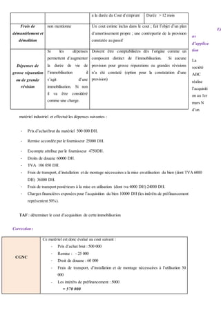 E)
as
d’applica
tion
La
société
ABC
réalise
l’acquisiti
on au 1er
mars N
d’un
matériel industriel et effectué les dépenses suivantes :
- Prix d’achat brut du matériel 500 000 DH.
- Remise accordée par le fournisseur 25000 DH.
- Escompte attribue par le fournisseur 4750DH.
- Droits de douane 60000 DH.
- TVA 106 050 DH.
- Frais de transport, d’installation et de montage nécessaires a la mise en utilisation du bien (dont TVA 6000
DH) 36000 DH.
- Frais de transport postérieurs à la mise en utilisation (dont tva 4000 DH) 24000 DH.
- Charges financières exposées pour l’acquisition du bien 10000 DH (les intérêts de préfinancement
représentent 50%).
TAF : déterminer le cout d’acquisition de cette immobilisation
Correction :
CGNC
Ce matériel est donc évalué au cout suivant :
- Prix d’achat brut : 500 000
- Remise : - 25 000
- Droit de douane : 60 000
- Frais de transport, d’installation et de montage nécessaires à l’utilisation 30
000
- Les intérêts de préfinancement : 5000
= 570 000
a la durée du Cout d’emprunt Durée > 12 mois
Frais de
démantèlement et
démolition
non mentionne Un cout estime inclus dans le cout ; fait l’objet d’un plan
d’amortissement propre ; une contrepartie de la provision
constatée au passif
Dépenses de
grosse réparation
ou de grande
révision
Si les dépenses
permettent d’augmenter
la durée de vie de
l’immobilisation il
s’agit d’une
immobilisation. Si non
il va être considéré
comme une charge.
Doivent être comptabilisées dès l’origine comme un
composant distinct de l’immobilisation. Si aucune
provision pour grosse réparations ou grandes révisions
n’a été constaté (option pour la constatation d’une
provision)
 