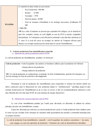 PCG/IFRS
Ce matériel est donc évalué au cout suivant :
- Prix d’achat brut : 500 000
- Remise : - 25 000
- Escompte : - 4750
- Droit de douane : 60 000
- Frais de transport, d’installation et de montage nécessaires al’utilisation 30
000
= 560 250
NB :Les coûts d’emprunts ne peuvent pas cependant être intègres, car le matériel ne
peut être considéré comme un actif éligible au sens de PCG et normes comptables
internationale. Si l’entreprises avait effectué la commande à une date bien antérieure au
1er
mars N et avait dû verser un acompte, les intérêts de l’emprunt effectue pour
financer cet acompte auraient pu être inclus dans le cout de l’immobilisation.
2- Coût de production d’une immobilisation corporelle
A. Eléments du coût de production selon le CGNC
Le coût de production des immobilisations produites est formé par :
a)
L’évaluation ici se fait au coût de production dans le cadre de la comptabilité de gestion.
Néanmoins le coût de production des immobilisations peut comprendre le montant des intérêts relatifs aux
dettes contractées pour le financement de cette production depuis le " préfinancement " spécifique jusqu'à la date
normale d'achèvement de l’immobilisation ou de sa mise en service si elle est exceptionnellement antérieure à cette
date (Mention doit être faite dans l'ETIC de cette inclusion de charges financières).
B. Eléments du cout de production selon le PCG
Le cout d’une immobilisation produite par l’entité pour elle-même est détermine en utilisant les mêmes
principes que pour une immobilisation acquise.
Il peut être détermine par référence au coût de production des stocks si l’entité produit des biens similaires pour
la vente (cas par exemple d’une entreprise de machines-outils qui produirait une machine a commandé numérique pour
ses propres besoins).
Le coût de production d’une immobilisation corporelle = coût d’acquisition des matières consommées + des autres
couts engagés, au cours des opérations de production + Estimation des coûts de démantèlement, démolition.
Coût de production = Coût d’acquisition des matières et fournitures utilisées pour la production de l’élément
+charges directes de production
+charges indirectes de production
NB : Ce coût de production ne comprend pas, en principe, les frais d’administration générale de l’entreprise, les
frais de stockage, les frais de recherche et développement.
 