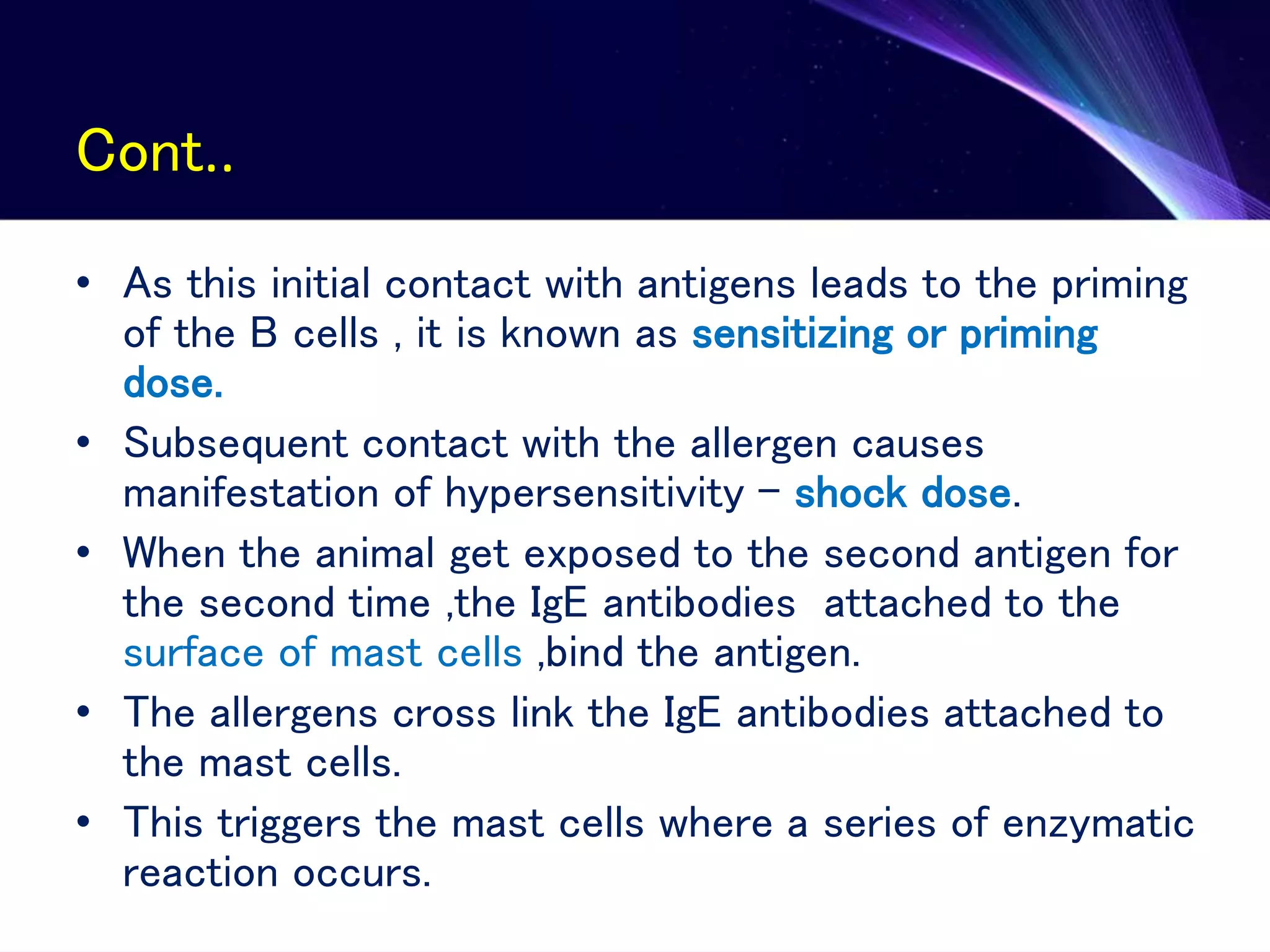 Cont..
• As this initial contact with antigens leads to the priming
of the B cells , it is known as sensitizing or priming
dose.
• Subsequent contact with the allergen causes
manifestation of hypersensitivity – shock dose.
• When the animal get exposed to the second antigen for
the second time ,the IgE antibodies attached to the
surface of mast cells ,bind the antigen.
• The allergens cross link the IgE antibodies attached to
the mast cells.
• This triggers the mast cells where a series of enzymatic
reaction occurs.
 