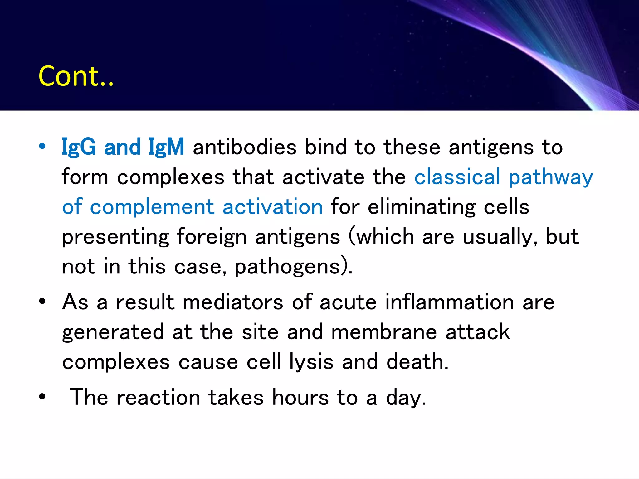 Cont..
• IgG and IgM antibodies bind to these antigens to
form complexes that activate the classical pathway
of complement activation for eliminating cells
presenting foreign antigens (which are usually, but
not in this case, pathogens).
• As a result mediators of acute inflammation are
generated at the site and membrane attack
complexes cause cell lysis and death.
• The reaction takes hours to a day.
 