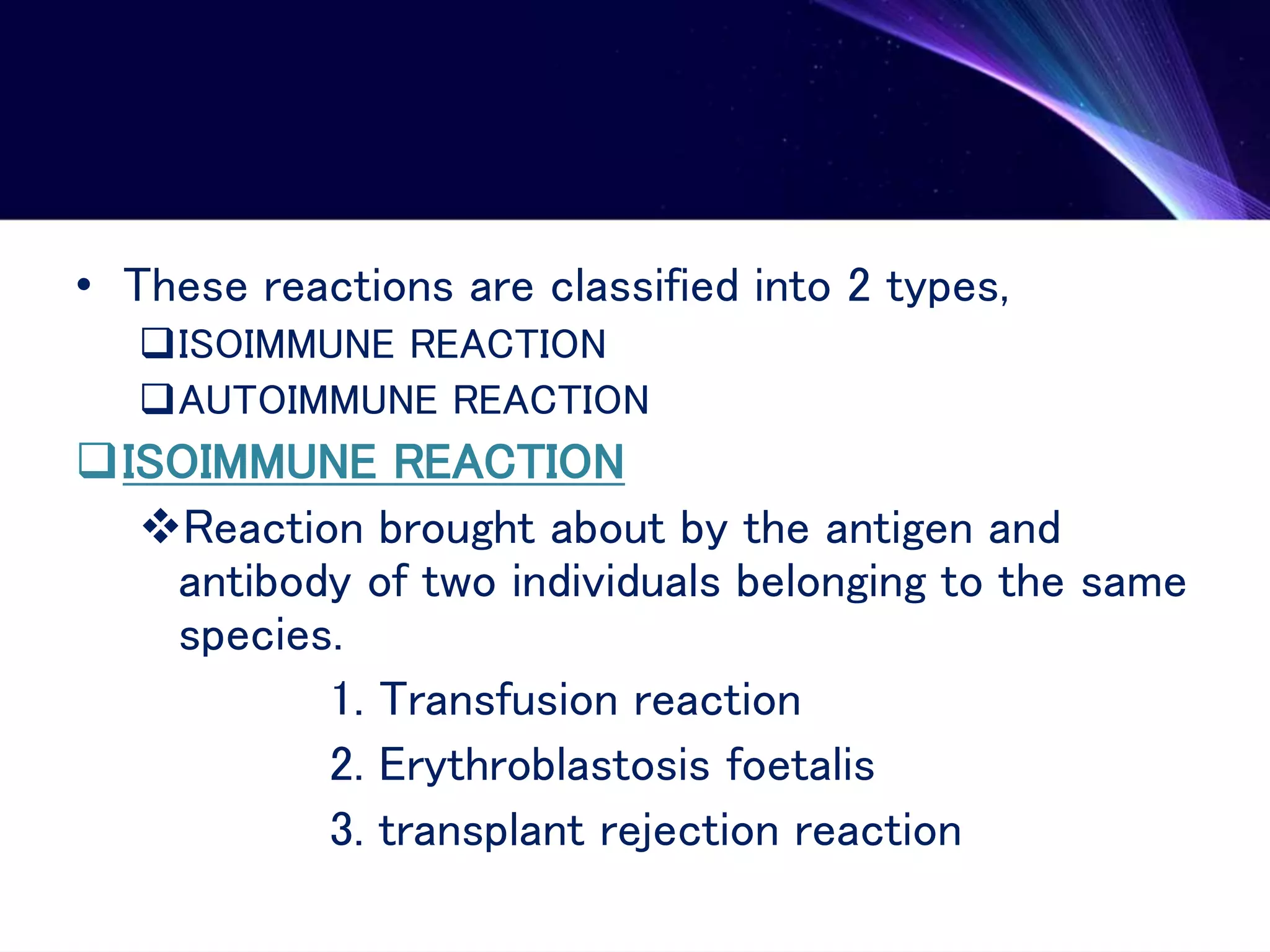 • These reactions are classified into 2 types,
ISOIMMUNE REACTION
AUTOIMMUNE REACTION
ISOIMMUNE REACTION
Reaction brought about by the antigen and
antibody of two individuals belonging to the same
species.
1. Transfusion reaction
2. Erythroblastosis foetalis
3. transplant rejection reaction
 
