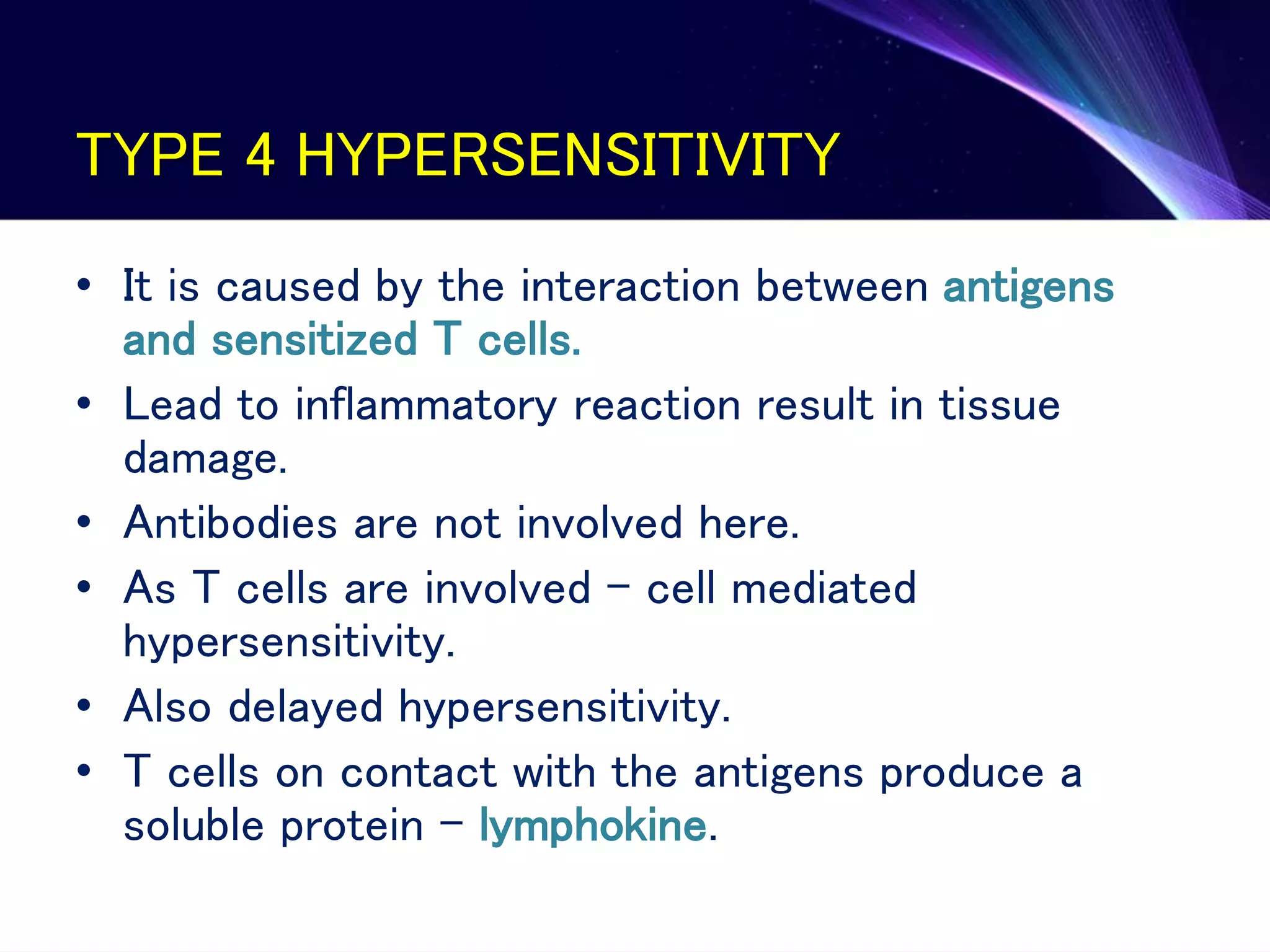 TYPE 4 HYPERSENSITIVITY
• It is caused by the interaction between antigens
and sensitized T cells.
• Lead to inflammatory reaction result in tissue
damage.
• Antibodies are not involved here.
• As T cells are involved – cell mediated
hypersensitivity.
• Also delayed hypersensitivity.
• T cells on contact with the antigens produce a
soluble protein – lymphokine.
 