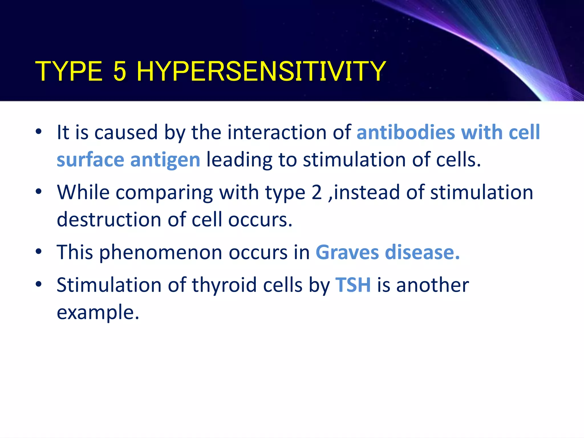 TYPE 5 HYPERSENSITIVITY
• It is caused by the interaction of antibodies with cell
surface antigen leading to stimulation of cells.
• While comparing with type 2 ,instead of stimulation
destruction of cell occurs.
• This phenomenon occurs in Graves disease.
• Stimulation of thyroid cells by TSH is another
example.
 