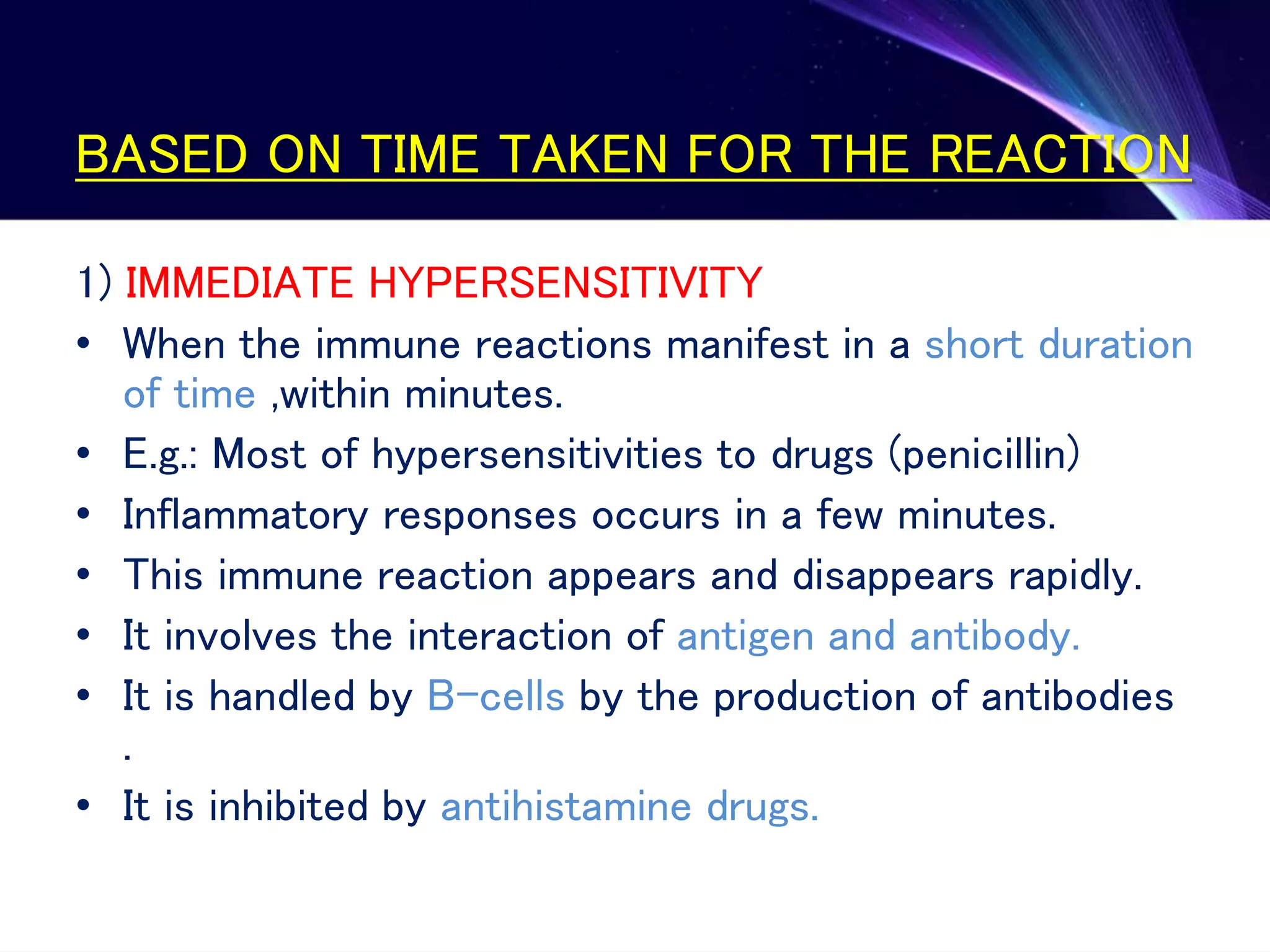 BASED ON TIME TAKEN FOR THE REACTION
1) IMMEDIATE HYPERSENSITIVITY
• When the immune reactions manifest in a short duration
of time ,within minutes.
• E.g.: Most of hypersensitivities to drugs (penicillin)
• Inflammatory responses occurs in a few minutes.
• This immune reaction appears and disappears rapidly.
• It involves the interaction of antigen and antibody.
• It is handled by B-cells by the production of antibodies
.
• It is inhibited by antihistamine drugs.
 