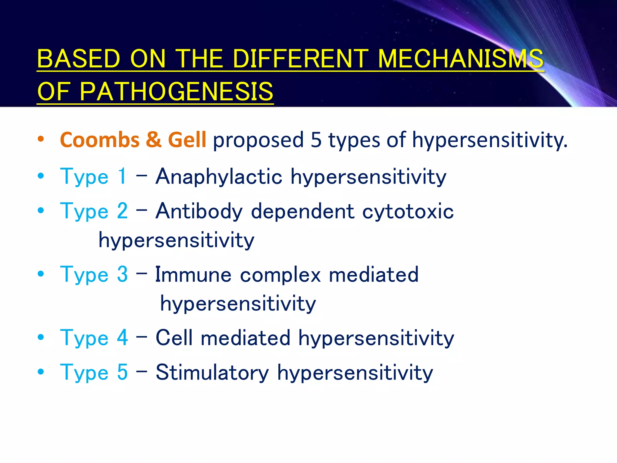 BASED ON THE DIFFERENT MECHANISMS
OF PATHOGENESIS
• Coombs & Gell proposed 5 types of hypersensitivity.
• Type 1 – Anaphylactic hypersensitivity
• Type 2 – Antibody dependent cytotoxic
hypersensitivity
• Type 3 – Immune complex mediated
hypersensitivity
• Type 4 – Cell mediated hypersensitivity
• Type 5 – Stimulatory hypersensitivity
 