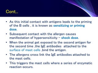 Cont..
• As this initial contact with antigens leads to the priming
of the B cells , it is known as sensitizing or priming
dose.
• Subsequent contact with the allergen causes
manifestation of hypersensitivity – shock dose.
• When the animal get exposed to the second antigen for
the second time ,the IgE antibodies attached to the
surface of mast cells ,bind the antigen.
• The allergens cross link the IgE antibodies attached to
the mast cells.
• This triggers the mast cells where a series of enzymatic
reaction occurs.
 