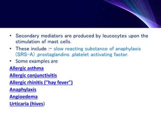 • Secondary mediators are produced by leucocytes upon the
stimulation of mast cells.
• These include :- slow reacting substance of anaphylaxis
(SRS-A) ,prostaglandins ,platelet activating factor.
• Some examples are
Allergic asthma
Allergic conjunctivitis
Allergic rhinitis ("hay fever")
Anaphylaxis
Angioedema
Urticaria (hives)
 