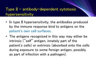 Type II - antibody-dependent cytotoxic
hypersensitivity
• In type II hypersensitivity, the antibodies produced
by the immune response bind to antigens on the
patient's own cell surfaces.
• The antigens recognized in this way may either be
intrinsic ("self" antigen, innately part of the
patient's cells) or extrinsic (absorbed onto the cells
during exposure to some foreign antigen, possibly
as part of infection with a pathogen).
 