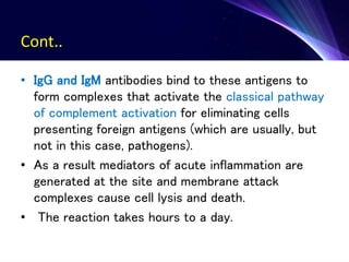 Cont..
• IgG and IgM antibodies bind to these antigens to
form complexes that activate the classical pathway
of complement activation for eliminating cells
presenting foreign antigens (which are usually, but
not in this case, pathogens).
• As a result mediators of acute inflammation are
generated at the site and membrane attack
complexes cause cell lysis and death.
• The reaction takes hours to a day.
 