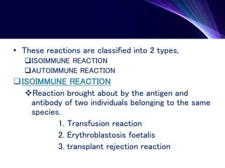 • These reactions are classified into 2 types,
ISOIMMUNE REACTION
AUTOIMMUNE REACTION
ISOIMMUNE REACTION
Reaction brought about by the antigen and
antibody of two individuals belonging to the same
species.
1. Transfusion reaction
2. Erythroblastosis foetalis
3. transplant rejection reaction
 