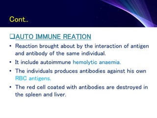 Cont..
AUTO IMMUNE REATION
• Reaction brought about by the interaction of antigen
and antibody of the same individual.
• It include autoimmune hemolytic anaemia.
• The individuals produces antibodies against his own
RBC antigens.
• The red cell coated with antibodies are destroyed in
the spleen and liver.
 
