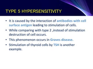 TYPE 5 HYPERSENSITIVITY
• It is caused by the interaction of antibodies with cell
surface antigen leading to stimulation of cells.
• While comparing with type 2 ,instead of stimulation
destruction of cell occurs.
• This phenomenon occurs in Graves disease.
• Stimulation of thyroid cells by TSH is another
example.
 