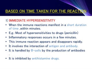 BASED ON TIME TAKEN FOR THE REACTION
1) IMMEDIATE HYPERSENSITIVITY
• When the immune reactions manifest in a short duration
of time ,within minutes.
• E.g.: Most of hypersensitivities to drugs (penicillin)
• Inflammatory responses occurs in a few minutes.
• This immune reaction appears and disappears rapidly.
• It involves the interaction of antigen and antibody.
• It is handled by B-cells by the production of antibodies
.
• It is inhibited by antihistamine drugs.
 