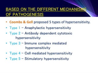 BASED ON THE DIFFERENT MECHANISMS
OF PATHOGENESIS
• Coombs & Gell proposed 5 types of hypersensitivity.
• Type 1 – Anaphylactic hypersensitivity
• Type 2 – Antibody dependent cytotoxic
hypersensitivity
• Type 3 – Immune complex mediated
hypersensitivity
• Type 4 – Cell mediated hypersensitivity
• Type 5 – Stimulatory hypersensitivity
 