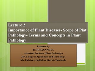 Lecture 2
Importance of Plant Diseases- Scope of Plat
Pathology- Terms and Concepts in Plant
Pathology
Prepared by
R MOHANAPRIYA
Assisstant Professor (Plant Pathology)
JSA College of Agriculture and Technology,
Ma. Podaiyur, Cuddalore district, Tamilnadu
 
