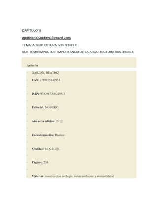 CAPITULO VI
Apolinario Cordova Edward Jens
TEMA: ARQUITECTURA SOSTENIBLE
SUB TEMA: IMPACTO E IMPORTANCIA DE LA ARQUITECTURA SOSTENIBLE
Autor/es
· GARZON, BEATRIZ
· EAN: 9789875842953
·
· ISBN: 978-987-584-295-3
·
· Editorial: NOBUKO
·
· Año de la edición: 2010
·
· Encuadernación: Rústica
·
· Medidas: 14 X 21 cm.
·
· Páginas: 238
·
· Materias: construcción ecología, medio ambiente y sostenibilidad
 