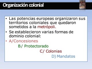 Organizacióncolonial
• Las potencias europeas organizaron sus
territorios coloniales que quedaron
sometidos a la metrópoli.
• Se establecieron varias formas de
dominio colonial:
• A/Concesiones
B/ Protectorado
C/ Colonias
D) Mandatos
 