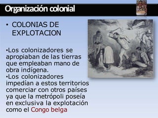 Organizacióncolonial
• COLONIAS DE
EXPLOTACION
•Los colonizadores se
apropiaban de las tierras
que empleaban mano de
obra indígena.
•Los colonizadores
impedían a estos territorios
comerciar con otros países
ya que la metrópoli poseía
en exclusiva la explotación
como el Congo belga
 