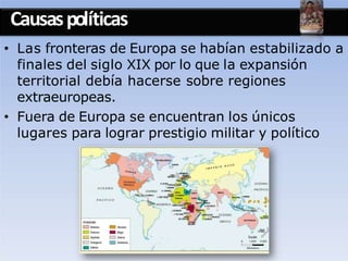 Causaspolíticas
• Las fronteras de Europa se habían estabilizado a
finales del siglo XIX por lo que la expansión
territorial debía hacerse sobre regiones
extraeuropeas.
• Fuera de Europa se encuentran los únicos
lugares para lograr prestigio militar y político
 