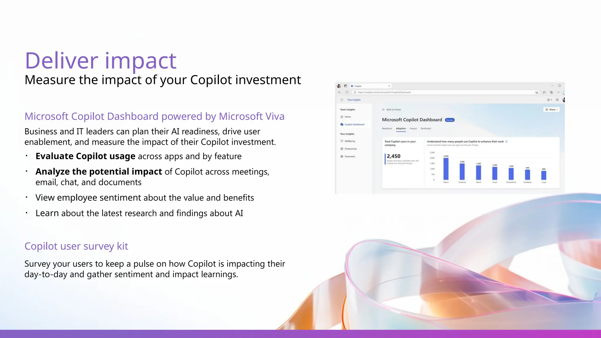 Deliver impact
Measure the impact of your Copilot investment
Microsoft Copilot Dashboard powered by Microsoft Viva
Business and IT leaders can plan their AI readiness, drive user
enablement, and measure the impact of their Copilot investment.
・ Evaluate Copilot usage across apps and by feature
・ Analyze the potential impact of Copilot across meetings,
email, chat, and documents
・ View employee sentiment about the value and benefits
・ Learn about the latest research and findings about AI
Copilot user survey kit
Survey your users to keep a pulse on how Copilot is impacting their
day-to-day and gather sentiment and impact learnings.
 